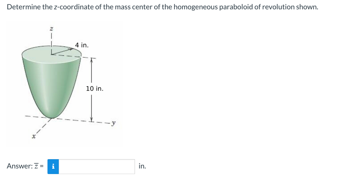 Determine the z-coordinate of the mass center of the homogeneous paraboloid of revolution shown.
x
Answer: Z = i
4 in.
10 in.
-y
in.