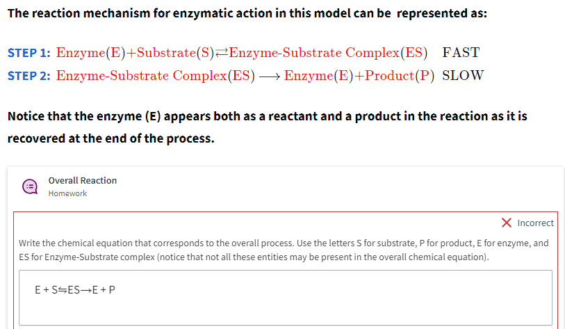 The reaction mechanism for enzymatic action in this model can be represented as:
STEP 1: Enzyme(E)+Substrate (S) Enzyme-Substrate Complex (ES) FAST
STEP 2: Enzyme-Substrate Complex (ES) →→→ Enzyme(E)+Product (P) SLOW
Notice that the enzyme (E) appears both as a reactant and a product in the reaction as it is
recovered at the end of the process.
Overall Reaction
Homework
X Incorrect
Write the chemical equation that corresponds to the overall process. Use the letters S for substrate, P for product, E for enzyme, and
ES for Enzyme-Substrate complex (notice that not all these entities may be present in the overall chemical equation).
E+S ES→E+P