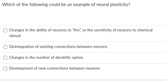 Which of the following could be an example of neural plasticity?
Changes in the ability of neurons to "fire", or the sensitivity of neurons to chemical
stimuli
Disintegration of existing connections between neurons
Changes in the number of dendritic spines
Development of new connections between neurons
