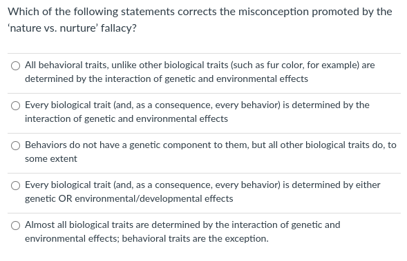 Which of the following statements corrects the misconception promoted by the
'nature vs. nurture' fallacy?
O All behavioral traits, unlike other biological traits (such as fur color, for example) are
determined by the interaction of genetic and environmental effects
Every biological trait (and, as a consequence, every behavior) is determined by the
interaction of genetic and environmental effects
O Behaviors do not have a genetic component to them, but all other biological traits do, to
some extent
O Every biological trait (and, as a consequence, every behavior) is determined by either
genetic OR environmental/developmental effects
Almost all biological traits are determined by the interaction of genetic and
environmental effects; behavioral traits are the exception.
