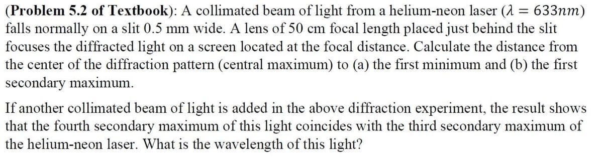 (Problem 5.2 of Textbook): A collimated beam of light from a helium-neon laser (2 = 633nm)
falls normally on a slit 0.5 mm wide. A lens of 50 cm focal length placed just behind the slit
focuses the diffracted light on a screen located at the focal distance. Calculate the distance from
the center of the diffraction pattern (central maximum) to (a) the first minimum and (b) the first
secondary maximum.
If another collimated beam of light is added in the above diffraction experiment, the result shows
that the fourth secondary maximum of this light coincides with the third secondary maximum of
the helium-neon laser. What is the wavelength of this light?

