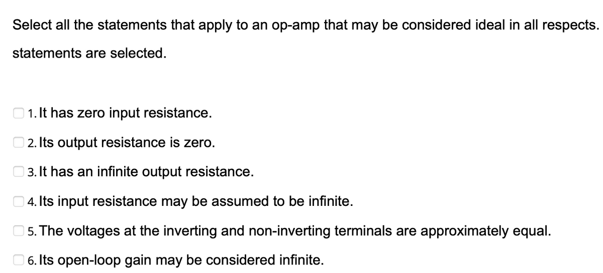 Select all the statements that apply to an op-amp that may be considered ideal in all respects.
statements are selected.
1. It has zero input resistance.
2. Its output resistance is zero.
3. It has an infinite output resistance.
4. Its input resistance may be assumed to be infinite.
5. The voltages at the inverting and non-inverting terminals are approximately equal.
6. Its open-loop gain may be considered infinite.