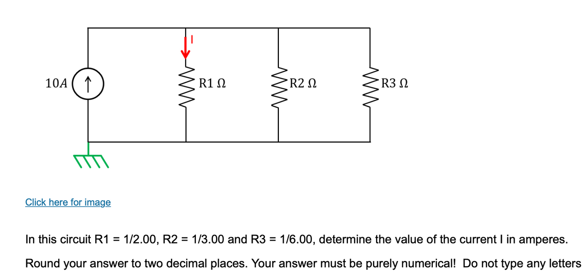 10A
↑
Click here for image
ww
R1 Ω
ww
R2 Ω
ww
R3 Ω
In this circuit R1 = 1/2.00, R2 = 1/3.00 and R3 = 1/6.00, determine the value of the current I in amperes.
Round your answer to two decimal places. Your answer must be purely numerical! Do not type any letters