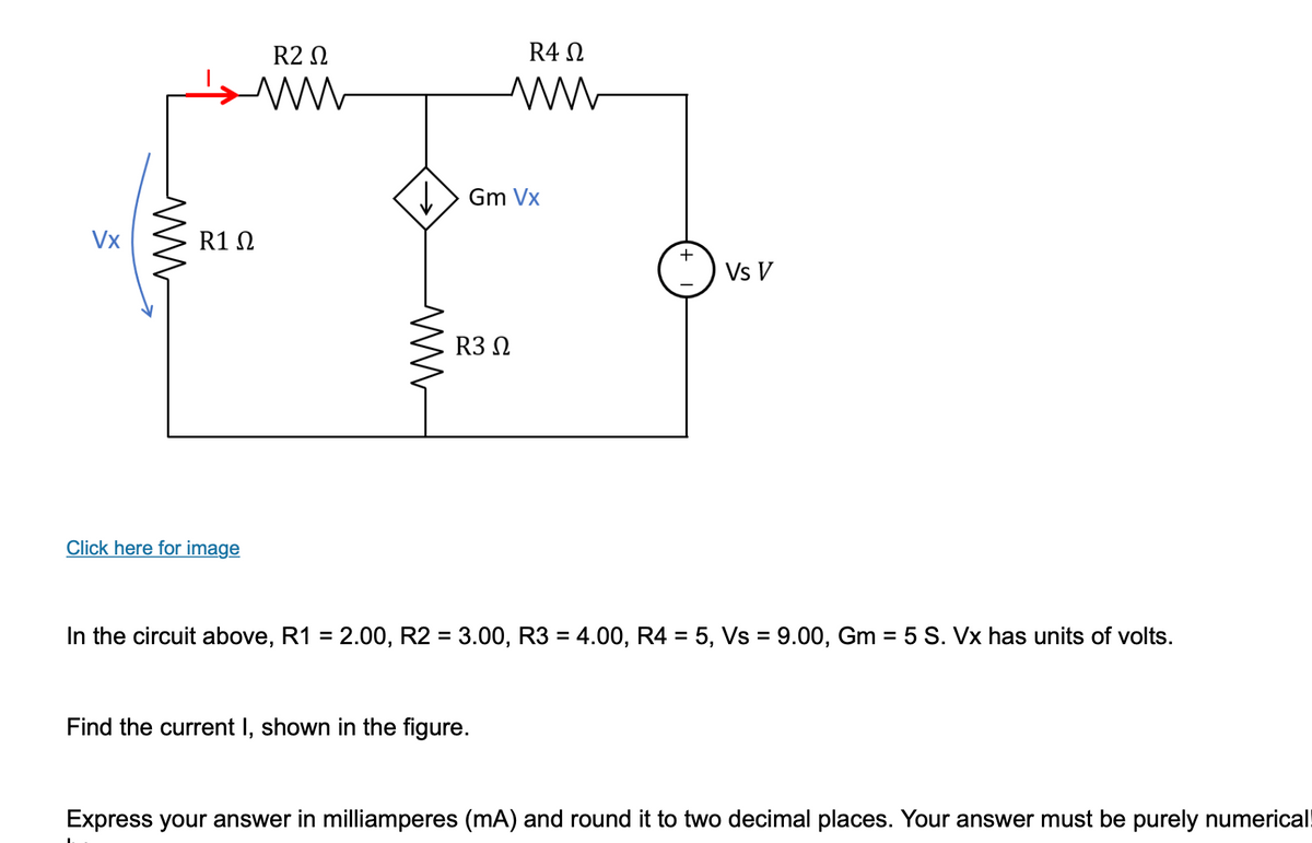 Vx
ww
R2 Ω
www
R1 Ω
Click here for image
R4 Ω
ww
↓↓Gm Vx
R3 Ω
Find the current I, shown in the figure.
+
Vs V
In the circuit above, R1 = 2.00, R2 = 3.00, R3 = 4.00, R4 = 5, Vs = 9.00, Gm = 5 S. Vx has units of volts.
Express your answer in milliamperes (mA) and round it to two decimal places. Your answer must be purely numerical
