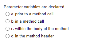 Parameter variables are declared
a. prior to a method call
b. in a method call
c. within the body of the method
O d. in the method header
