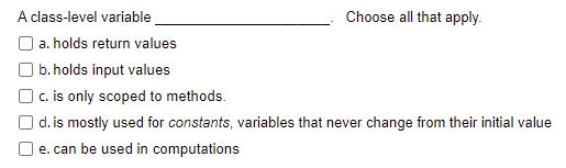 A class-level variable
Choose all that apply.
a. holds return values
b. holds input values
| c. is only scoped to methods.
d. is mostly used for constants, variables that never change from their initial value
e. can be used in computations
