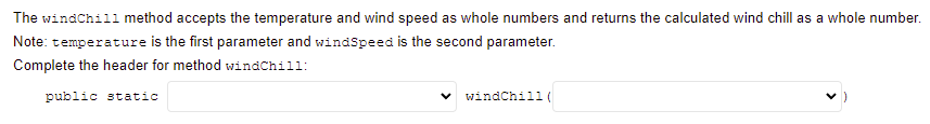 The windChill method accepts the temperature and wind speed as whole numbers and returns the calculated wind chill as a whole number.
Note: temperature is the first parameter and windSpeed is the second parameter.
Complete the header for method windChill:
public static
windChill (
