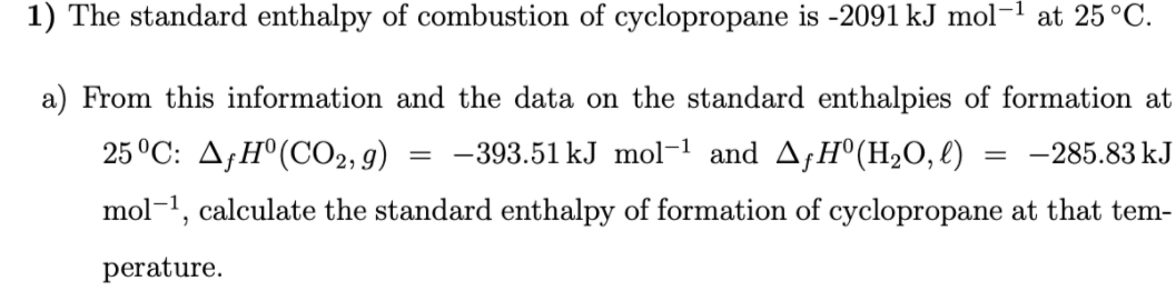 1) The standard enthalpy of combustion of cyclopropane is -2091 kJ mol
at 25°C.
a) From this information and the data on the standard enthalpies of formation at
25°C: A;H°(CO2, g)
-393.51 kJ mol-1 and A¡H°(H2O, l)
-285.83 kJ
mol-1, calculate the standard enthalpy of formation of cyclopropane at that tem-
perature.
