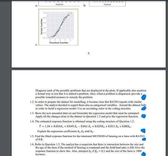 a.
C.
Sample Quantiles
1.0-
08-
02-
00-
Predicted
Theoretical Quantiles
3
Predicted
Diagnose each of the possible problems that are displayed in the plots. If applicable also mention
a formal way to test that it is indeed a problem. Also, when a problem is diagnosed, provide a
possible remedial measure to remedy the problem.
1.2. In order to prepare the dataset for modelling, it became clear that RATIO repeats with similar
values. The analyst decided to regard them also as categorical variables. Amend the dataset fully
in order to build a regression model. Use an ascending order in the coding structure.
1.3. Show the new amended data set and formulate the regression model that must be estimated.
Apply all the changes done to the dataset in Question 1.2 and give the regression function.
1.4. The estimated response function is obtained using the coding structure of Question 1.2.
8 = 1.34 +0.034X₂ + 0.049 X₂-0.041 X3 +0.029X4 +0.011 X5 +0.08x6.
Explain the regression coefficients b₁,b, and b6-
1.5. Find the fitted response function for the rotational METHOD of farming on a farm with RATIO
of 0.8.
1.6. Refer to Question 1.5. The analyst has a suspicion that there is interaction between the size and
the age of the farm if the method of farming is rotational and the field/land ratio is 0.8. Give the
response function to show this. Also, interpret b₂ if ß3 = 0.1 and the size of the farm is 1000
hectares.