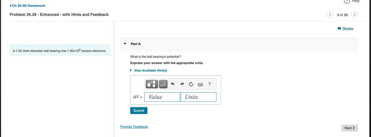 <Ch 25-26 Homework
Problem 25.28 - Enhanced - with Hints and Feedback
A 1.00 mm-diameter ball bearing has 1.90x109 excess electrons.
Part A
What is the ball bearing's potential?
Express your answer with the appropriate units.
▸ View Available Hint(s)
AV =
Submit
Provide Feedback
0
HÅ
Value
Units
?
<
9 of 28
Help
Review
Next >
