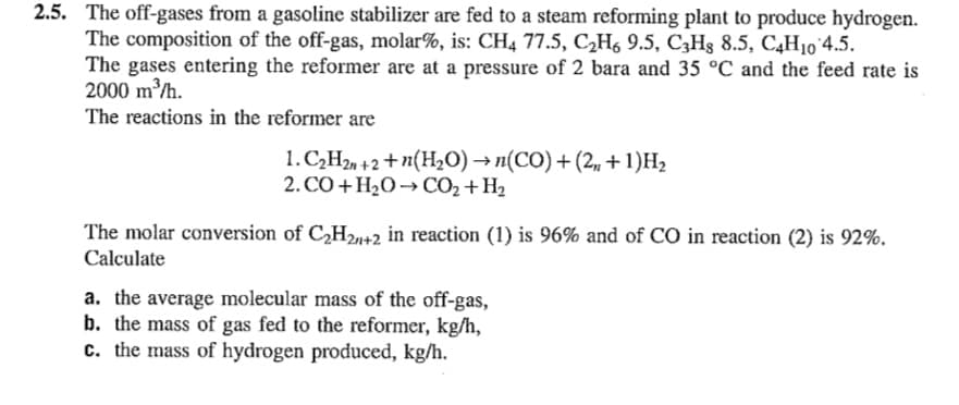 2.5. The off-gases from a gasoline stabilizer are fed to a steam reforming plant to produce hydrogen.
The composition of the off-gas, molar%, is: CH4 77.5, C2H6 9.5, C3Hg 8.5, C4H10'4.5.
The gases entering the reformer are at a pressure of 2 bara and 35 °C and the feed rate is
2000 m/h.
The reactions in the reformer are
1. CH2, +2 + n(H,O) → n(CO) + (2, + 1)H2
2. CO + H2O -→ CO2 + H2
The molar conversion of C,H2u+2 in reaction (1) is 96% and of CO in reaction (2) is 92%.
Calculate
a. the average molecular mass of the off-gas,
b. the mass of gas fed to the reformer, kg/h,
c. the mass of hydrogen produced, kg/h.
