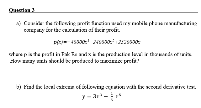 Question 3
a) Consider the following profit function used my mobile phone manufacturing
company for the calculation of their profit.
p(x)=-40000x³+240000x²+2520000x
where p is the profit in Pak Rs and x is the production level in thousands of units.
How many units should be produced to maximize profit?
b) Find the local extrema of following equation with the second derivative test.
1
y = 3x3 + 2 x
5
5
