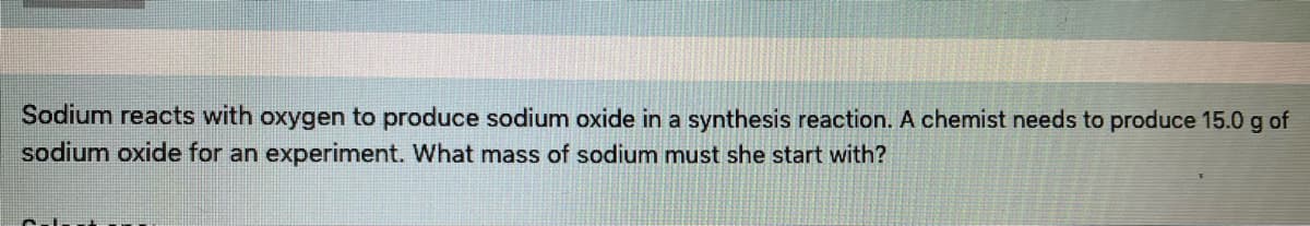 Sodium reacts with oxygen to produce sodium oxide in a synthesis reaction. A chemist needs to produce 15.0 g of
sodium oxide for an experiment. What mass of sodium must she start with?
