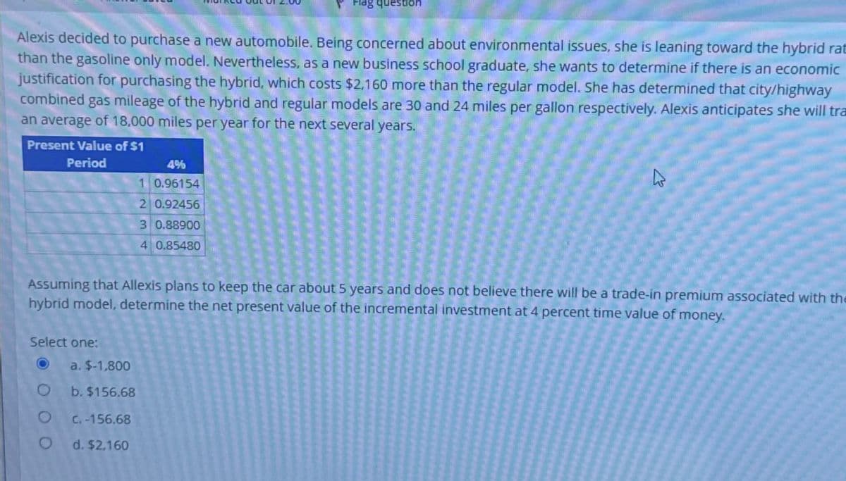 Flag question
Alexis decided to purchase a new automobile. Being concerned about environmental issues, she is leaning toward the hybrid rat
than the gasoline only model. Nevertheless, as a new business school graduate, she wants to determine if there is an economic
justification for purchasing the hybrid, which costs $2,160 more than the regular model. She has determined that city/highway
combined gas mileage of the hybrid and regular models are 30 and 24 miles per gallon respectively. Alexis anticipates she will tra
an average of 18,000 miles per year for the next several years.
Present Value of $1
Period
4%
1 0.96154
B
2 0.92456
3 0.88900
4 0.85480
Assuming that Allexis plans to keep the car about 5 years and does not believe there will be a trade-in premium associated with the
hybrid model, determine the net present value of the incremental investment at 4 percent time value of money.
Select one:
O
a. $-1,800
O
b. $156.68
O
C.-156.68
O
d. $2,160