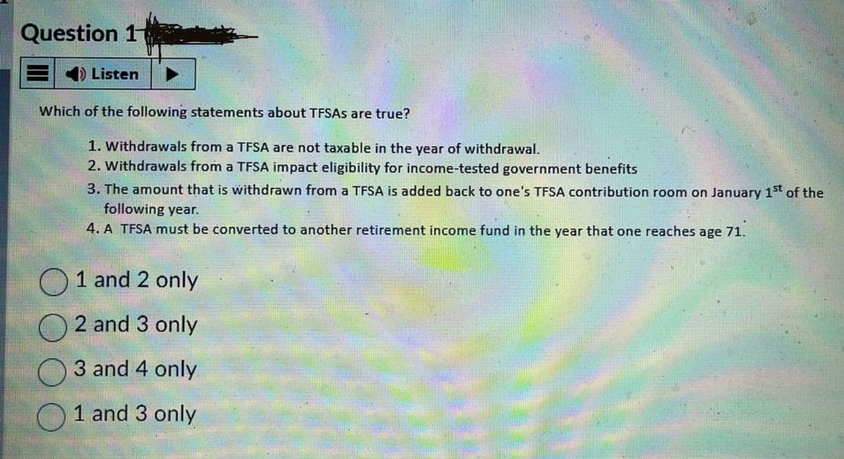 Question 1
Listen
Which of the following statements about TFSAs are true?
1. Withdrawals from a TFSA are not taxable in the year of withdrawal.
2. Withdrawals from a TFSA impact eligibility for income-tested government benefits
3. The amount that is withdrawn from a TFSA is added back to one's TFSA contribution room on January 1st of the
following year.
4. A TFSA must be converted to another retirement income fund in the year that one reaches age 71.
1 and 2 only
2 and 3 only
3 and 4 only
1 and 3 only