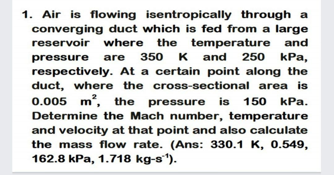 1. Air is flowing isentropically through a
converging duct which is fed from a large
reservoir where
the temperature
and
pressure
are
350
K
and
250 kPa,
respectively. At a certain point along the
duct, where the cross-sectional area is
0.005 m, the pressure is 150 kPa.
Determine the Mach number, temperature
and velocity at that point and also calculate
the mass flow rate. (Ans: 330.1 K, 0.549,
162.8 kPa, 1.718 kg-s´').
