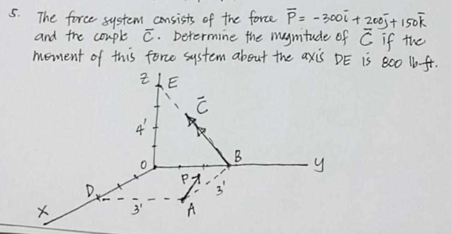 5.
The force system consists of the force P = - 300 i + 2005 + 150k
and the couple C. Determine the magnitude of C if the
moment of this force system about the axis DE is 800 lb-ft.
ZLE
Ć
X
3'
PA
A
3
B
-y