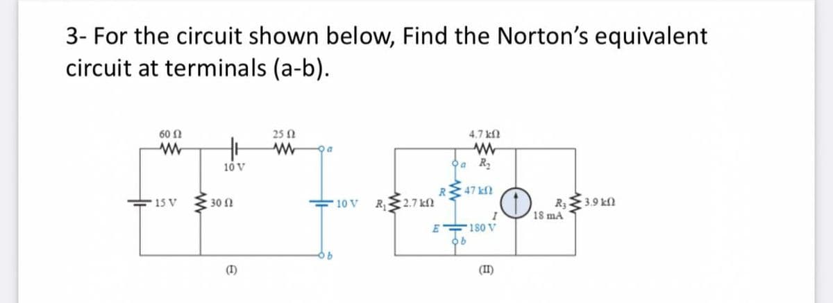 3- For the circuit shown below, Find the Norton's equivalent
circuit at terminals (a-b).
60 Ω
25 N
4.7 kf
10 V
Oa R,
R
47 kN
15 V
30 N
10 V
R32.7 kN
3.9 kf
R3
18 mA
E 180 V
(I)
(II)
