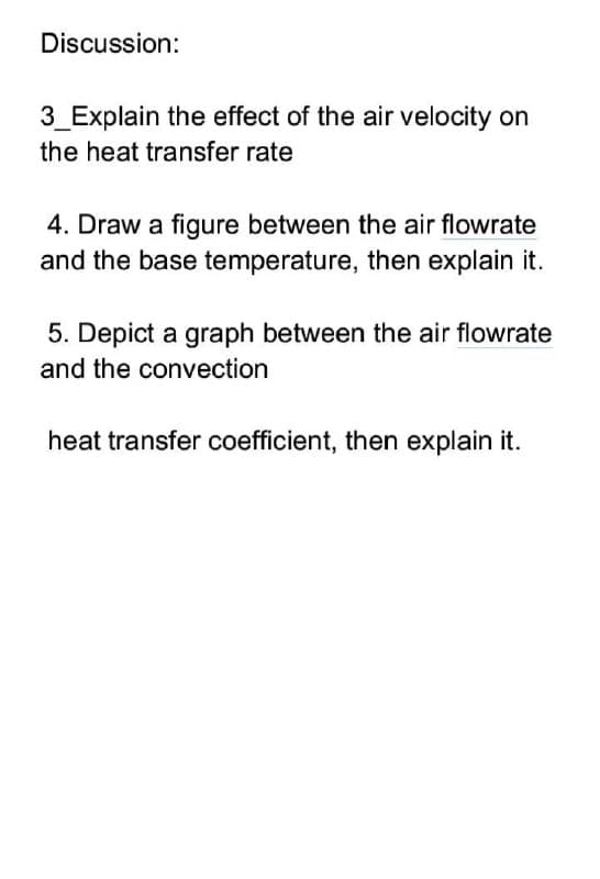 Discussion:
3_Explain the effect of the air velocity on
the heat transfer rate
4. Draw a figure between the air flowrate
and the base temperature, then explain it.
5. Depict a graph between the air flowrate
and the convection
heat transfer coefficient, then explain it.
