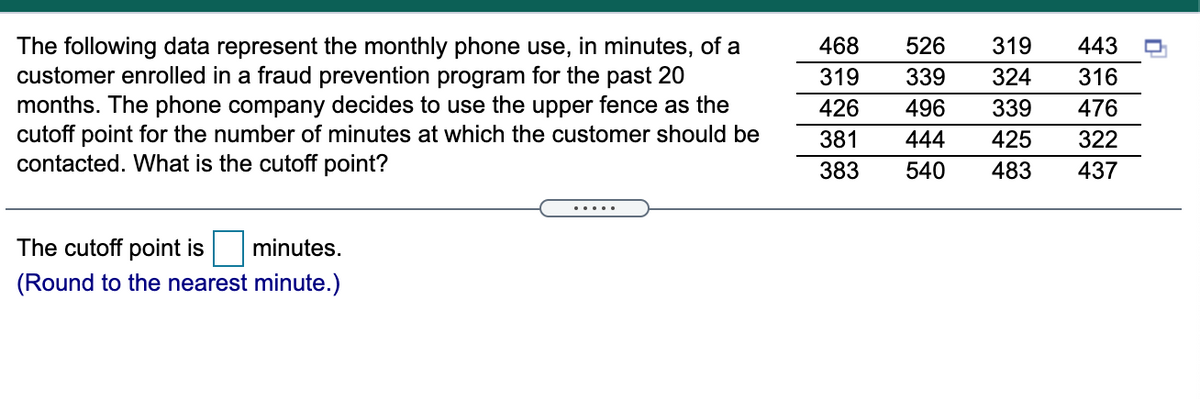 526
The following data represent the monthly phone use, in minutes, of a
customer enrolled in a fraud prevention program for the past 20
months. The phone company decides to use the upper fence as the
cutoff point for the number of minutes at which the customer should be
contacted. What is the cutoff point?
468
319
443
319
339
324
316
426
496
339
476
381
444
425
322
383
540
483
437
.... .
The cutoff point is
minutes.
(Round to the nearest minute.)
