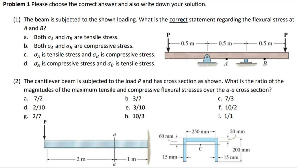 Problem 1 Please choose the correct answer and also write down your solution.
(1) The beam is subjected to the shown loading. What is the correct statement regarding the flexural stress at
A and B?
P
P
a. Both og and og are tensile stress.
0.5 m
0.5 m
0.5 m
b. Both oa and og are compressive stress.
Og is tensile stress and og is compressive stress.
с.
d. OA is compressive stress and og is tensile stress.
A
В
(2) The cantilever beam is subjected to the load P and has cross section as shown. What is the ratio of the
magnitudes of the maximum tensile and compressive flexural stresses over the a-a cross section?
b. 3/7
a. 7/2
d. 2/10
е. 3/10
h. 10/3
c. 7/3
f. 10/2
i. 1/1
g. 2/7
250 mm
20 mm
60 mm
200 mm
2 m
1 m
15 mm
15 mm
