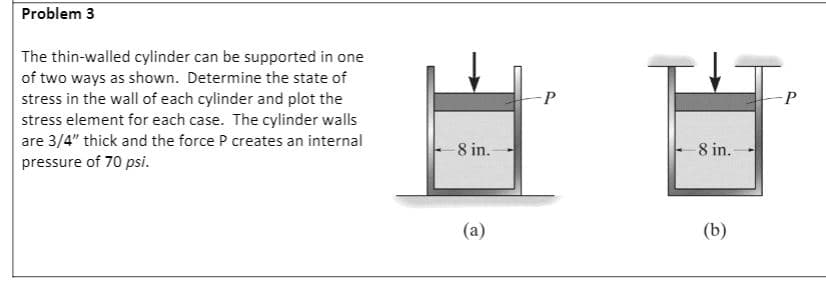 Problem 3
The thin-walled cylinder can be supported in one
of two ways as shown. Determine the state of
stress in the wall of each cylinder and plot the
stress element for each case. The cylinder walls
are 3/4" thick and the force P creates an internal
-P
8 in.
8 in.
pressure of 70 psi.
(a)
(b)

