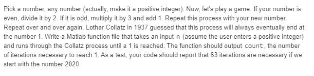 Pick a number, any number (actually, make it a positive integer). Now, let's play a game. If your number is
even, divide it by 2. If it is odd, multiply it by 3 and add 1. Repeat this process with your new number.
Repeat over and over again. Lothar Collatz in 1937 guessed that this process will always eventually end at
the number 1. Write a Matlab function file that takes an input n (assume the user enters a positive integer)
and runs through the Collatz process until a 1 is reached. The function should output count, the number
of iterations necessary to reach 1. As a test, your code should report that 63 iterations are necessary if we
start with the number 2020.
