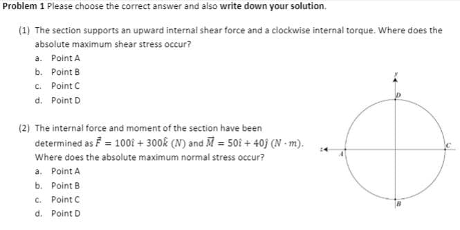Problem 1 Please choose the correct answer and also write down your solution.
(1) The section supports an upward internal shear force and a clockwise internal torque. Where does the
absolute maximum shear stress occur?
a. Point A
b. Point B
c. Point C
d. Point D
(2) The internal force and moment of the section have been
determined as F = 100î + 300k (N) and M = 50î + 40j (N - m).
Where does the absolute maximum normal stress occur?
a. Point A
b. Point B
c. Point C
d. Point D
