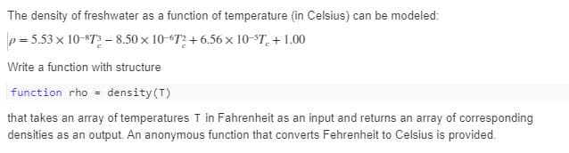 The density of freshwater as a function of temperature (in Celsius) can be modeled:
p = 5.53 x 10-873 – 8.50 x 10-67? + 6.56 x 10-5T. + 1.00
%3D
Write a function with structure
function rho density(T)
that takes an array of temperatures T in Fahrenheit as an input and returns an array of corresponding
densities as an output. An anonymous function that converts Fehrenheit to Celsius is provided.
