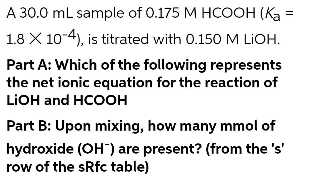 А 30.0 mL sample of 0.175 M НСООН (Ка
1.8 X 10-4), is titrated with 0.150 M LIOH.
Part A: Which of the following represents
the net ionic equation for the reaction of
LIOH and HCООН
Part B: Upon mixing, how many mmol of
hydroxide (OH") are present? (from the 's'
row of the sRfc table)
II
