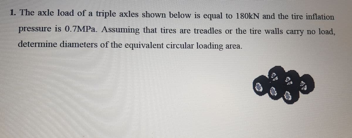 1. The axle load of a triple axles shown below is equal to 180kN and the tire inflation
pressure is 0.7MPa. Assuming that tires are treadles or the tire walls carry no load,
determine diameters of the equivalent circular loading area.
