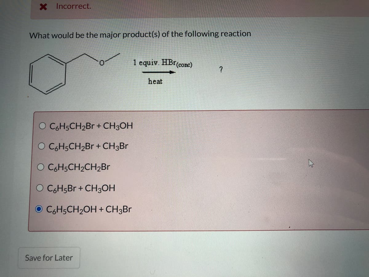 X Incorrect.
What would be the major product(s) of the following reaction
1 equiv. HBr(conc)
heat
C6H5CH2BR + CH3OH
O CGH5CH2B + CH3BR
O CGH5CH2CH2B
O CGH5B + CH3OH
C6H5CH2OH + CH3BR
Save for Later

