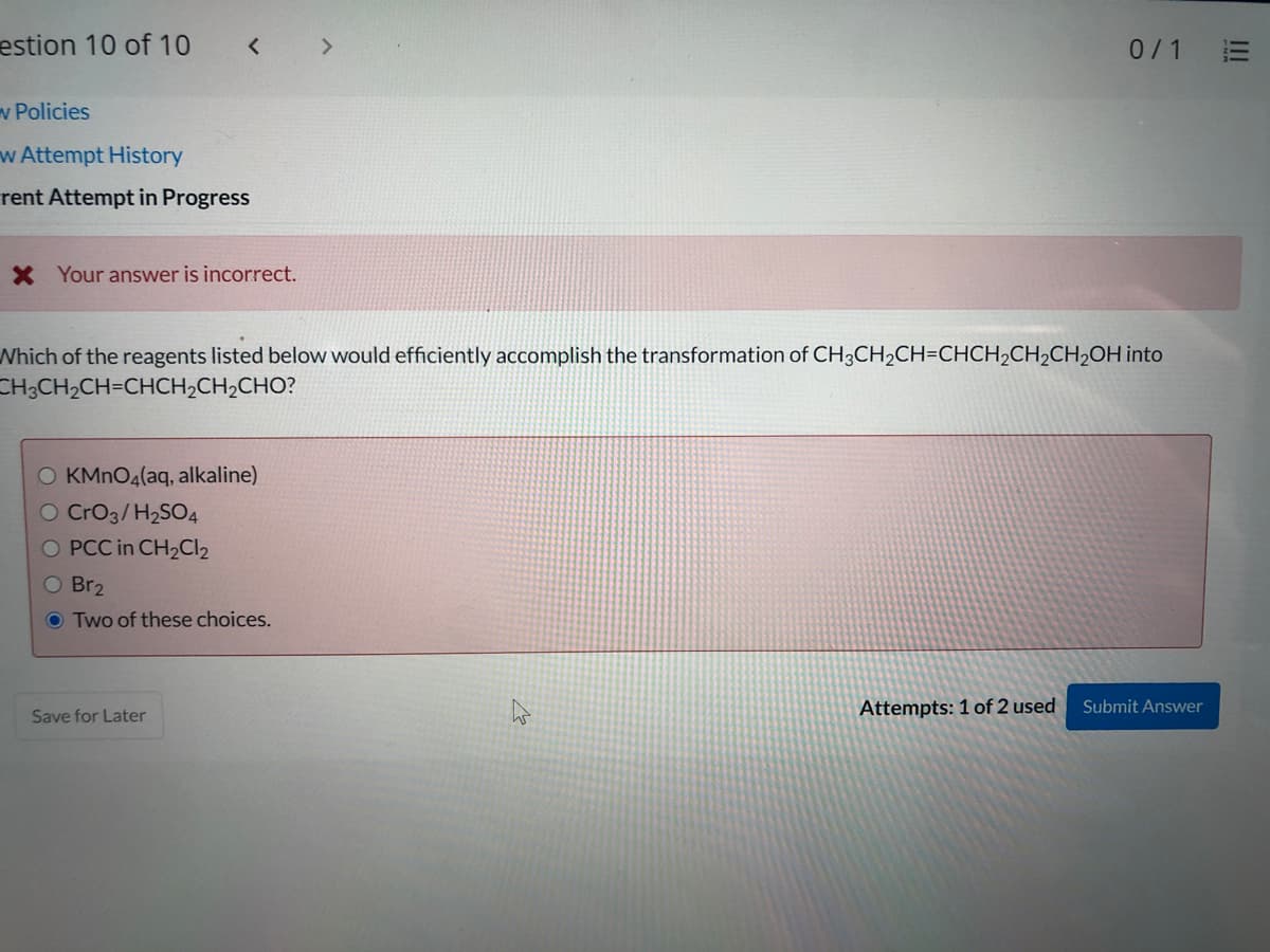 estion 10 of 10
< >
0/1
v Policies
w Attempt History
rent Attempt in Progress
X Your answer is incorrect.
Which of the reagents listed below would efficiently accomplish the transformation of CH;CH2CH=CHCH2CH2CH2OH into
CH;CH2CH=CHCH2CH2CHO?
O KMNO4(aq, alkaline)
O CrO3/H2SO4
O PCC in CH2CI2
O Br2
O Two of these choices.
Attempts: 1 of 2 used
Submit Answer
Save for Later
