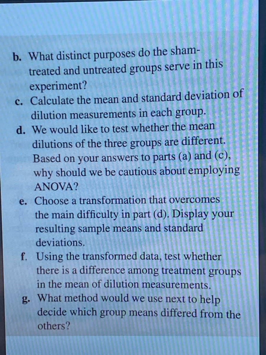 b. What distinct purposes do the sham-
treated and untreated groups serve in this
experiment?
c. Calculate the mean and standard deviation of
dilution measurements in each group.
d. We would like to test whether the mean
dilutions of the three groups are different.
Based on your answers to parts (a) and (c),
why should we be cautious about employing
ANOVA?
e. Choose a transformation that overcomes
the main difficulty in part (d). Display your
resulting sample means and standard
deviations.
f. Using the transformed data, test whether
there is a difference among treatment groups
in the mean of dilution measurements.
g. What method would we use next to help
decide which group means differed from the
others?