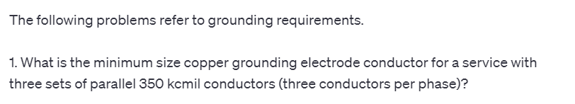 The following problems refer to grounding requirements.
1. What is the minimum size copper grounding electrode conductor for a service with
three sets of parallel 350 kcmil conductors (three conductors per phase)?
