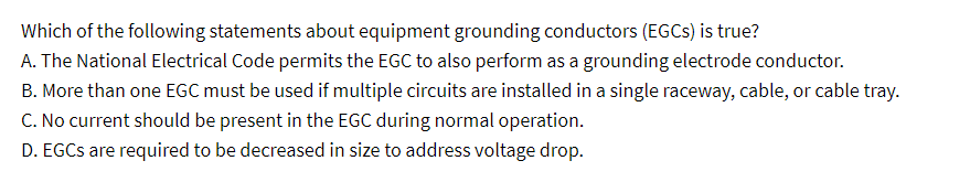 Which of the following statements about equipment grounding conductors (EGCS) is true?
A. The National Electrical Code permits the EGC to also perform as a grounding electrode conductor.
B. More than one EGC must be used if multiple circuits are installed in a single raceway, cable, or cable tray.
C. No current should be present in the EGC during normal operation.
D. EGCs are required to be decreased in size to address voltage drop.