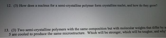 12. (3) How does a nucleus for a semi-crystalline polymer form crystalline nuclei, and how do they grow?
13. (3) Two semi-crystalline polymers with the same composition but with molecular weights that differ by a
5 are cooled to produce the same microstructure. Which will be stronger, which will be tougher, and why
