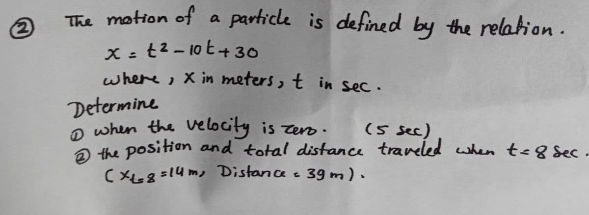 2
The motion of a particle is defined by the relation.
x=t²-10t+30
where, X in meters, t in sec.
Determine
1 when the velocity is zero.
(5 sec)
2 the position and total distance traveled when t≤ 8 sec
(x+=8=14m, Distance = 39 m).
