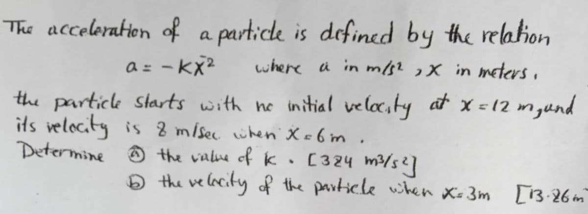 The acceleration of a particle is defined by the relation
a= -kx²
where a in m/s², X in meters.
the particle starts with no initial velocity at x = 12 m₂, und
its velocity is 8 m/sec when X=6m.
Determine the value of k
[324 m³/s²]
✰
16 the velocity of the particle when X=3m [13.26 m