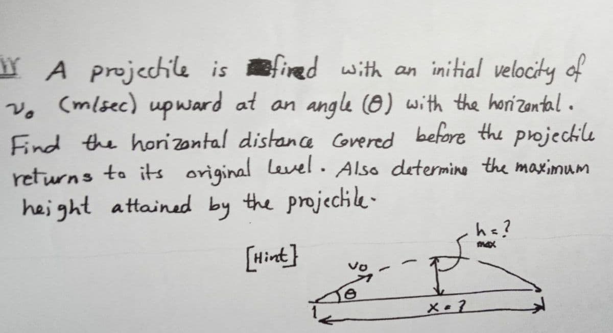 A projectile isfired with an initial velocity of
vo (m/sec) upward at an angle (0) with the horizontal.
Find the horizontal distance Covered before the projectile
returns to its original level. Also determine the maximum
height attained by the projectile-
h=?
max
[Hint]
É
x=2
