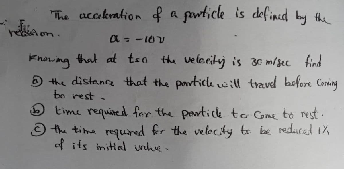The acceleration of a particle is defined by the
retion.
a = -10V
knowing that at tso the velocity is 30 m/sec find
@ the distance that the particle will travel before Coming
be rest -
time required for the particle to come to rest.
the time required for the velocity to be reduced 1%
of its initial value.