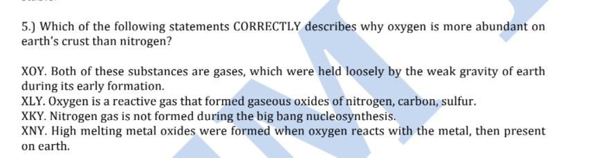 5.) Which of the following statements CORRECTLY describes why oxygen is more abundant on
earth's crust than nitrogen?
XOY. Both of these substances are gases, which were held loosely by the weak gravity of earth
during its early formation.
XLY. Oxygen is a reactive gas that formed gaseous oxides of nitrogen, carbon, sulfur.
XKY. Nitrogen gas is not formed during the big bang nucleosynthesis.
XNY. High melting metal oxides were formed when oxygen reacts with the metal, then present
on earth.
