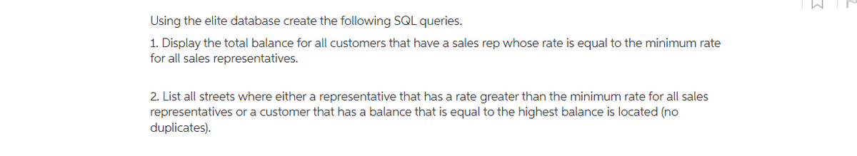 Using the elite database create the following SQL queries.
1. Display the total balance for all customers that have a sales rep whose rate is equal to the minimum rate
for all sales representatives.
2. List all streets where either a representative that has a rate greater than the minimum rate for all sales
representatives or a customer that has a balance that is equal to the highest balance is located (no
duplicates).
3