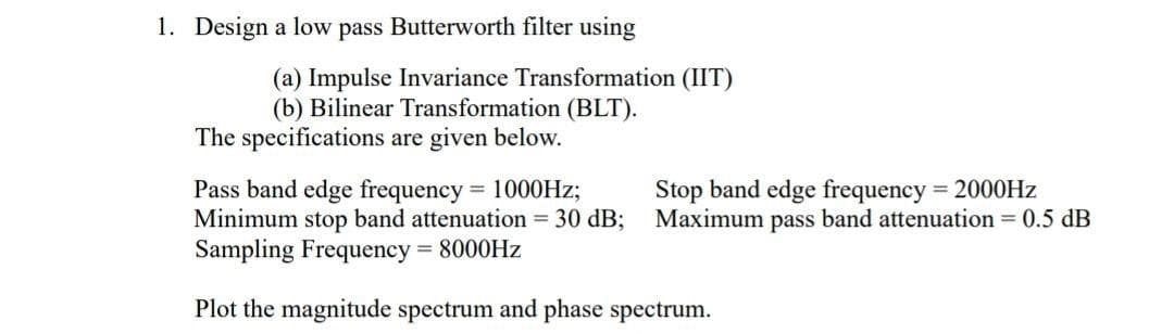 1. Design a low pass Butterworth filter using
(a) Impulse Invariance Transformation (IIT)
(b) Bilinear Transformation (BLT).
The specifications are given below.
Pass band edge frequency = 1000Hz;
Minimum stop band attenuation = 30 dB;
Sampling Frequency = 8000Hz
Plot the magnitude spectrum and phase spectrum.
Stop band edge frequency = 2000Hz
Maximum pass band attenuation = 0.5 dB