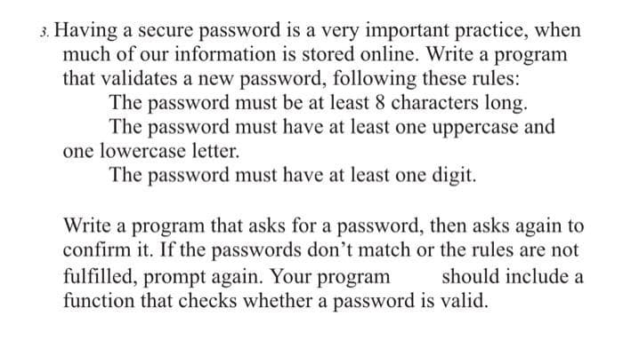 3. Having a secure password is a very important practice, when
much of our information is stored online. Write a program
that validates a new password, following these rules:
The password must be at least 8 characters long.
The password must have at least one uppercase and
one lowercase letter.
The password must have at least one digit.
Write a program that asks for a password, then asks again to
confirm it. If the passwords don't match or the rules are not
fulfilled, prompt again. Your program
should include a
function that checks whether a password is valid.