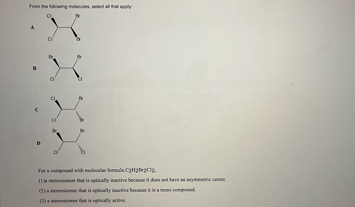 From the following molecules, select all that apply:
CI
Br
A
B
C
D
CI
Br
CI
CI
CI
Br
CI
Br
..
Br
CI
Plius..
Br
For a compound with molecular formula C2H2Br2Cl2,
(1)a stereosiomer that is optically inactive because it does not have an asymmetric center.
(2) a stereosiomer that is optically inactive because it is a meso compound.
(3) a stereosiomer that is optically active.