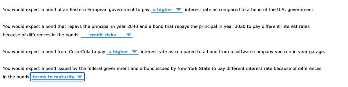 You would expect a bond of an Eastern European government to pay a higher
interest rate as compared to a bond of the U.S. government.
You would expect a bond that repays the principal in year 2040 and a bond that repays the principal in year 2020 to pay different interest rates
because of differences in the bonds' credit risks
You would expect a bond from Coca-Cola to pay a higher
interest rate as compared to a bond from a software company you run in your garage.
You would expect a bond issued by the federal government and a bond issued by New York State to pay different interest rate because of differences
in the bonds terms to maturity