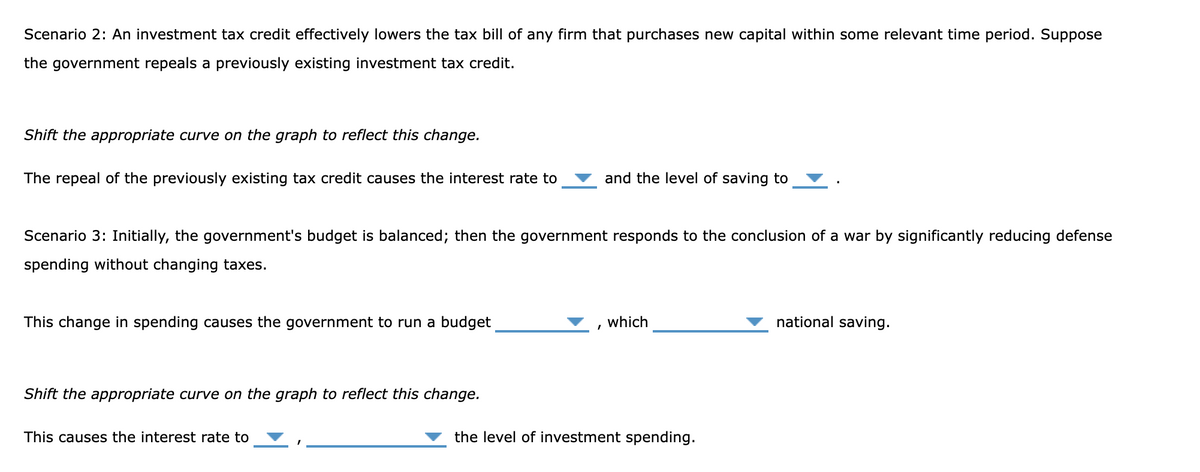 Scenario 2: An investment tax credit effectively lowers the tax bill of any firm that purchases new capital within some relevant time period. Suppose
the government repeals a previously existing investment tax credit.
Shift the appropriate curve on the graph to reflect this change.
The repeal of the previously existing tax credit causes the interest rate to
Scenario 3: Initially, the government's budget is balanced; then the government responds to the conclusion of a war by significantly reducing defense
spending without changing taxes.
This change in spending causes the government to run a budget
Shift the appropriate curve on the graph to reflect this change.
This causes the interest rate to
and the level of saving to
I
which
the level of investment spending.
national saving.