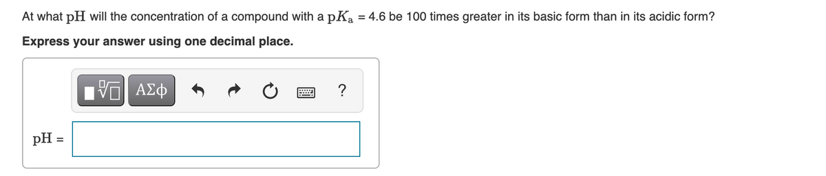At what pH will the concentration of a compound with a pK₂ = 4.6 be 100 times greater in its basic form than in its acidic form?
Express your answer using one decimal place.
pH =
15| ΑΣΦ
V
?
