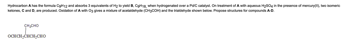 Hydrocarbon A has the formula C9H12 and absorbs 3 equivalents of H2 to yield B, C9H18, when hydrogenated over a Pd/C catalyst. On treatment of A with aqueous H₂SO4 in the presence of mercury(II), two isomeric
ketones, C and D, are produced. Oxidation of A with O3 gives a mixture of acetaldehyde (CH3COH) and the trialdehyde shown below. Propose structures for compounds A-D.
CH,CHO
OCHCH,CHCH CHO